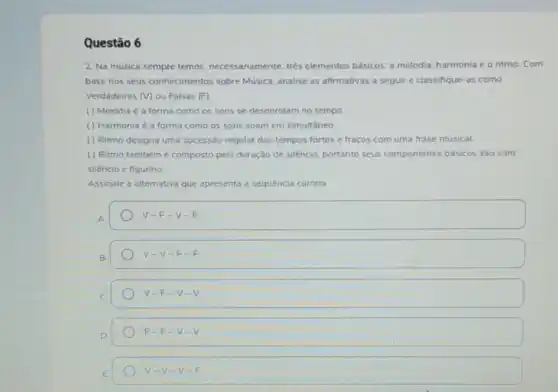 Questão 6
2. Na música sempre temos necessariamente, trés elementos básicos: a melodia Com
base nos seus conhecimentos sobre Música, analise as afirmativas a seguir e classifique-as como
Verdadeiras (V) ou Falsas (F):
() Melodia é a forma como os sons se desenrolam no tempo
() Harmonia é a forma como os sons soam em simultáneo
( ) Ritmo designa uma successão regular dos tempos fortes e fracos com uma frase musical.
() Ritmo tambémé composto pela duração de silencio, portanto seus componentes básicos sáo som.
silencio e figurino
Assinale a alternativa que apresenta a sequência correta
V-F-V-F
v -V-F - 5
V-F-V-V
F-F-V-V
V-V-V-F