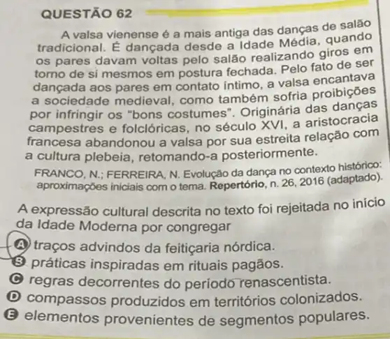 QUESTÃO 62
A valsa vienense é a mais antiga das danças de salão
tradicional. É dançada desde a Idade quando
os pares davam voltas pelo salão realizando giros em
torno de si mesmos em postura fechada Pelo fato de ser
dançada aos pares em contato intimo, a valsa encantava
a sociedade medieval como também sofria proibiçōes
por infringir os "bons costumes". Originária das danças
campestres e folclóricas, no século XVI, a aristocracia
francesa abandonou a valsa por sua estreita relação com
a cultura plebeia , retomando-a posteriormente.
FRANCO, N: FERREIRA, N Evolução da dança no contexto histórico:
aproximações iniciais com o tema. Repertório, n. 262016 (adaptado).
A expressão cultural descrita no texto foi rejeitada no início
da Idade Moderna por congregar
(A) traços advindos da feitiçaria nórdica.
(B) práticas inspiradas em rituais pagãos.
C regras decorrentes do período renascentista.
D compassos produzidos em terrritórios colonizados.
B
elementos provenientes de segmentos populares.