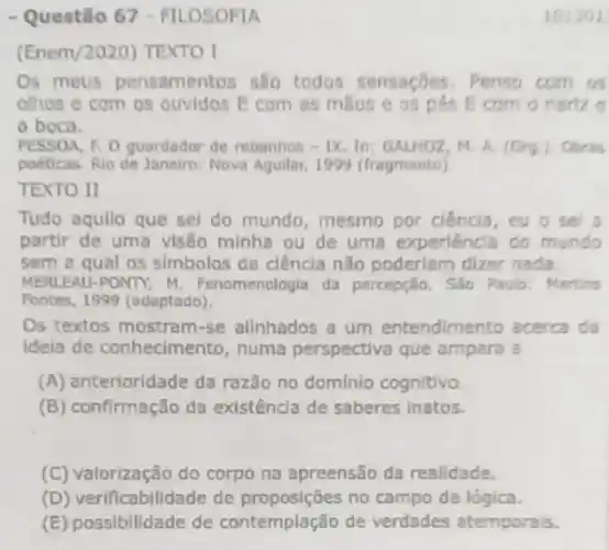 - Questão 67 FILOSOFIA
(Enem/2020) TEXTO I
Os meus pensamentos sao todos sensaçōes . Penso com as
othos e com os ouvidos E com as mase e os pés Ecom
a boca.
PESSOA, F. O guardador de rebanhos - IX. In:GALHOZ, M. A. (Org)
poeticas. Rio de Janeiro Nova Aguilar, 1999 (fragmento)
TEXTO II
Tudo aquilo que sel do mundo, mesmo por ciencia, eu o se a
partir de uma visôo minha ou de uma experiencia do mundo
sem a qual os simbolos da ciência nǎo poderlam dizer nada
MERLEAU -PONTY M. Fenomenologia da percepção. Sao Paulo.Martins
Fontes, 1999 (adaptado).
Os textos mostra m-se allnhados a um entendimento acerca da
ideia de conhecimento, numa perspectiva que ampara a
(A) anterioridade da razão no domínio cognitivo.
(B) confirmação da existência de saberes inatos.
(C) valorização do corpo na apreensão da realidade.
(D) verificabilidade de no campo da lógica.
(E) possibilidade de contemplação de verdades atemporals.