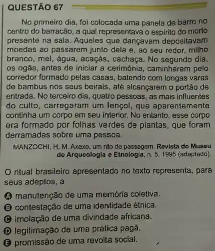 QUESTÃO 67
No primeiro dia, foi colocada uma panela de barro no
centro do barracão, a qual representava o espirito do morto
presente na sala . Aqueles que dançavam depositavam
moedas ao passarem junto dela e, ao seu redor, milho
branco, mel, água , acaçás, cachaça. No segundo día,
os ogãs, antes de iniciar a cerimônia , caminharam pelo
corredor formado pelas casas, batendo com longas varas
de bambus nos seus beirais, até alcançarem o portão de
entrada. No terceiro dia , quatro pessoas, as mais influentes
do culto , carregaram um lençol, que aparentemente
continha um corpo em seu interior. No entanto , esse corpo
era formado por folhas verdes de plantas, que foram
derramadas sobre uma pessoa.
MANZOCHI, H. M. Axexe um rito de passagem Revista do Museu
de Arqueologia e Etnologia, n. 5,1995 (adaptado).
ritual brasileiro apresentado no texto representa, para
seus adeptos, a
A manutenção de uma memória coletiva.
(B) contestação de uma identidade étnica.
C imolação de uma divindade africana.
D legitimação de uma prática pagã.
B promissão de uma revolta social.