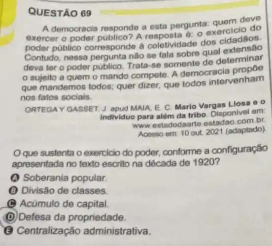 QUESTÃO 69
A democracia responde a esta pergunta: quem dego
exercer o poder público? A o
poder público corresponde à coletividade dos cidadãos.
Contudo, nessa pergunta não se fala sobre qual
deva ter o poder público. Trata-se somente de determinar
sujeito a quem o mando compete. A democracia
que mandemos todos.quer dizer, que todos intervenham
nos fatos socials.
ORTEGAY GASSET, J apud MAIA, E. C Mario Vargas Llosa e o
individuo para além da tribo. Disponivel em
www.estadodaarte estadao.com.br
Acesso em: 10 out 2021 (adaptado)
que sustenta o exercicio do poder,conforme a configuração
apresentada no texto escrito na década de 1920?
(A) Soberania popular.
(B) Divisão de classes.
C Acúmulo de capital.
(D) Defesa da propriedade.
tralização administrativa.