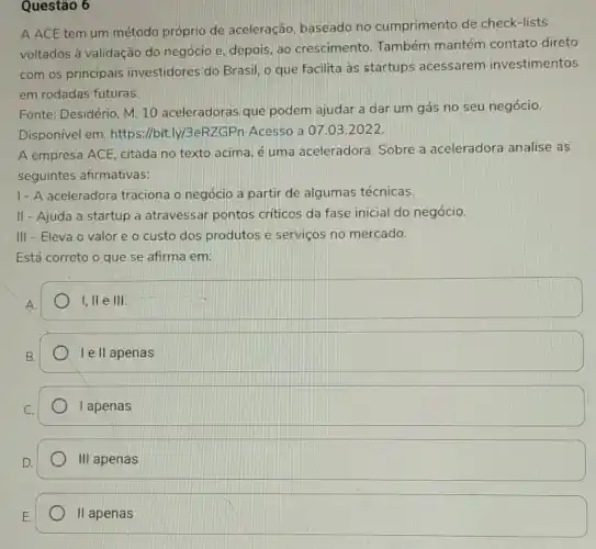 Questão 6
A ACE tem um método próprio de aceleração, baseado no cumprimento de check-lists
voltados à validação do negócio e, depois, ao crescimento. Também mantém contato direto
com os principais investidores do Brasil o que facilita às startups acessarem investimentos
em rodadas futuras.
Fonte: Desidério, M. 10 aceleradoras que podem ajudar a dar um gás no seu negócio.
Disponível em: https://bit.ly/3eRZGPn Acesso a 07.03 .2022.
A empresa ACE, citada no texto acima, é uma aceleradora Sobre a aceleradora analise as
seguintes afirmativas:
1- A aceleradora traciona o negócio a partir de algumas técnicas.
II - Ajuda a startup a atravessar pontos criticos da fase inicial do negócio.
III - Eleva o valor e o custo dos produtos e serviços no mercado.
Está correto o que se afirma em:
I, II e III.
Ie II apenas
C.
I apenas
III apenas
II apenas