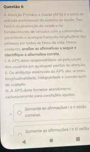 Questão 6
A Atenção Primária à Saúde (APS) é a porta de
entrada preferencial do sistema de saúde .Seu
foco é na promoção da saúde e no
fortalecimento de vínculos com a comunidade,
garantindo o acompanhamen to longitudinal das
pessoas em todas as fases da vida . Nesse
contexto, analise as afirmativas a seguir e
identifique a alternativa correta.
I. A APS deve responsabilizar-se pela saúde
dos usuários em quaisquer pontos de atenção.
II. Os atributos essenciais da APS são: acesso,
longitudinalide de, integralidade e coordenação
do cuidado.
III. A APS deve fornecer atendimento
exclusivamente para condições agudas.
Somente as afirmações l e II estão
corretas.
Somente as afirmações l e III estão