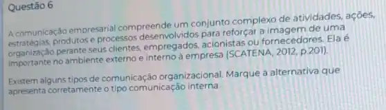 Questão 6
A comunicação empresarial compreende um conjunto complexo de atividades, ações,
A comunica produtos e processos desenvolvidos para reforçar a imagem de uma
organização perante seus clientes empregados acionistas ou fornecedores. Ela é
organizaçã no ambiente externo e interno à empresa (SCATENA, 2012 p.201).
Existem alguns tipos de comunicação organizacional Marque a alternativa que
apresenta corretamente o tipo comunicação interna.