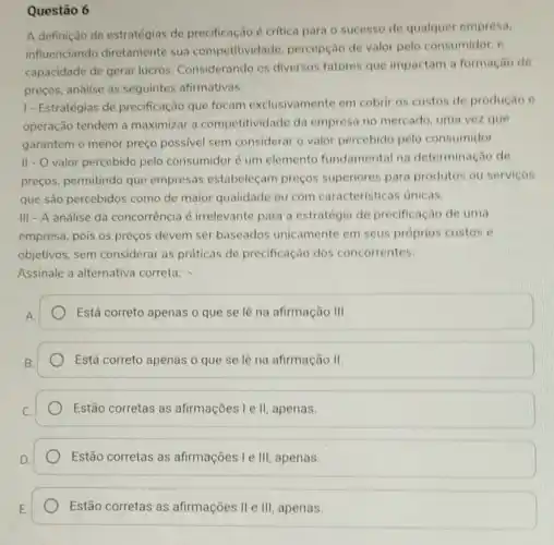 Questão 6
A definição de estratégias de precificação,é critica para o sucesso de qualquer empresa.
influenciando diretamente sua competitividade percepção de valor pelo consumidor, e
capacidade de gerar lucros. Considerando os diversos fatores que impactam a formação de
preços, analise as seguintes afirmativas:
I-Estratégias de precificação que focam exclusivamente em cobrir os custos de produção e
operação tendem a maximizar a competitivic lade da empresa no mercado , uma vez que
garantem o menor preço possivel sem considerar o valor percebido pelo consumidor.
II - O valor percebido pelo consumidor é um elemento fundamental na determinação de
preços, permitindo que empresas estabeleçam preços superiores para produtos ou serviços
que são percebidos como de maior qualidade ou com caracteristicas unicas.
III - A análise da concorrência é irrelevante para a estratégia de precificação de uma
empresa, pois os preços devem ser baseados unicamente em seus próprios custos e
objetivos, sem considerar as práticas de precificação dos concorrentes.
Assinale a alternativa correta:
Está correto apenas o que se lê na afirmação III
Está correto apenas o que se lê na afirmação II
Estão corretas as afirmações I e II, apenas.
Estão corretas as afirmações I e III apenas.
Estão corretas as afirmações II e III apenas.