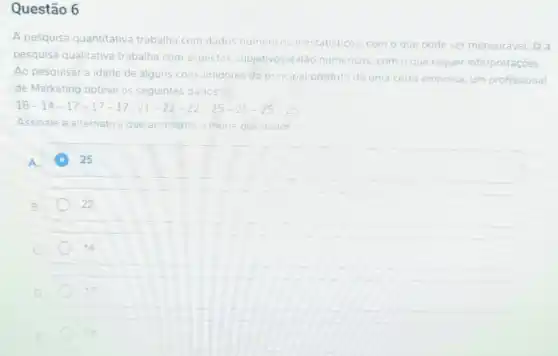 Questão 6
A pesquisa quantitativa trabalha com dados numericos e estatisticos com o que pode ser mensurável. lá a
pesquisa qualitativa trabalha com aspectos subjetivos e não numericos, com o que requer interpretaçōes
Ao pesquisar a idade de alguns consumidores do principal pro produto de uma certa empresa, um profissional
de Marketing obteve os seguintes dados:
18-14-17-17-17-21-22-22-25-25-25-25
Assinale a alternativa que apresenta a moda dos dados
square  C 25 25
22
C
14
D
17
18