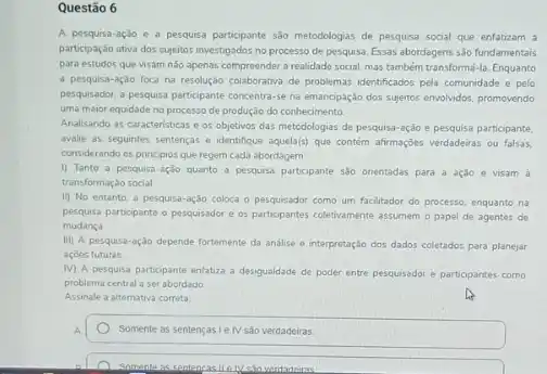 Questão 6
A pesquisa-ação e a pesquisa participante sào metodologias de pesquisa social que enfatizam a
participação ativa dos sujeitos investigados no processo de pesquisa. Essas abordagens sào fundamentais
para estudos que visam nào apenas compreender a realidade social, mas também transformá-la. Enquanto
a pesquisa-açdo foca na resoluçio coliborativa de problemasi sebentificadas pela comunidade e pelo
pesquisador, a pesquisa participante concentra-se na emancipação dos sujertos envolvidos, promovendo
uma maior equidade no processo de produção do conhecimento
Analisando as caracteristicas c os objetivos das metodologias de pesquisa-ação e pesquisa participante.
avalie as seguintes sentenças e identifique aquela(s) que contém afirmações verdadeiras ou falsas.
considerando os principios que regem cada abordagem:
i) Tanto a pesquisa-ação quanto a pesquisa participante sào onentadas para a ação e visam à
transformação social.
11) No entanto, a pesquisa-ação coloca o como um facilitador do processo, enquanto na
pesquisa partopante o pesquisador e os participantes coletvamente assumem o papel de agentes de
mudanca
III) A pesquisa-ação depende fortemente da análise o interpretaçdo dos dados coletados para planejar
acoes futuras
IV) A pesquisa participante enfatiza a desigualdade de poder entre pesquisador e participantes como
problema central a ser abordado
Assinale a alternativa correta
Somente as sentençasieN sào verdadeiras.
Somente