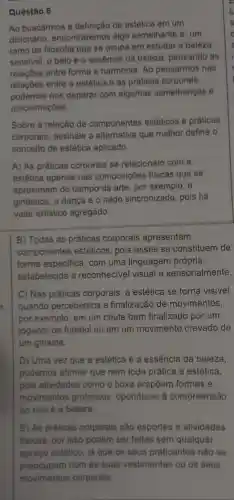 Questão 6
Ao buscarmos a definição de estética em um
dicionário, encontraremos algo semelhante a: um
ramo da filosofia que se ocupa em estudar a beleza
sensivel, o belo e a essência da beleza pensando as
relaçōes entre forma e harmonia. Ao pensarmos nas
relações entre a estética e as práticas corporais,
podemos nos deparar com algumas semelhanças e
aproximações.
Sobre a relação de componentes estéticos e práticas
corporais, assinale a alternativa que melhor define o
conceito de estética aplicado.
A) As práticas corporais se relacionam com a
estética apenas nas composições fisicas que se
aproximam do campo da arte, por exemplo, a
ginástica, a dança e o nado sincronizado, pois há
valor artistico agregado.
B) Todas as práticas corporais apresentam
componentes estéticos , pois esses se constituem de
forma especifica, com uma linguagem própria,
estabelecida e reconhecivel visual e sensorialmente.
C) Nas práticas corporais, a estética se torna visivel
n quando percebemos a finalização de movimentos,
por exemplo, em um chute bem finalizado por um
jogador de futebol ou em um movimento cravado de
um ginasta.
D) Uma vez que a estética é a essência da beleza,
podemos afirmar que nem toda prática é estética,
pois atividades como o boxe propôem formas e
movimentos grotescos , opondo-se à compreensão
do que é a beleza.
E) As práticas corporais são esportes e atividades
fisicas, por isso podem ser feitas sem qualquer