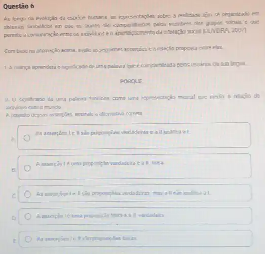 Questão 6
Ao longo da evolução da espécie humana, as representaçōes sobre a realidade têm se organizado em
sistemas simbolicos em que os signos sào compartilhados pelos membros dos grupos sociais o que
permite a comunicação entre os individuos e o aperfeigoamento da interação social (OLVERA, 2007).
Combase na afimação acima avalie as seguintes asserçbes e a relação proposta entre elas.
L. Acriança aprendera o significado de uma palavra que é compartilhada pelos usuarios da sua lingua.
PORQUE
11. 0 significado de uma palavra funciona como uma representação mental que media a relação do
individuo com o mundo.
A respeito dessas assercoes assinale a alternativa correta.
As asserçoes le ll sao proposiçoes verdaderase a II justifica a I.
A asserção lé uma proposição verdadeira e a II falsa
As asserpoes le ll são proposipbes verdadeiras, mas a II nào justifica at
A asserção 1é uma proposição II verdadeira
As assercoes le II são proposições falsas.