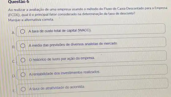 Questão 6
Ao realizar a avaliação de uma empresa usando o método do Fluxo de Caixa Descontado para a Empresa
(FCDE), qual é o principal fator considerado na determinação da taxa de desconto?
Marque a alternativa correta.
A.
A taxa de custo total de capital (WACC).
A média das previsões de diversos analistas de mercado.
histórico de lucro por ação da empresa.
D.
A rentabilidade dos investimentos realizados.
A taxa de atratividade do acionista.