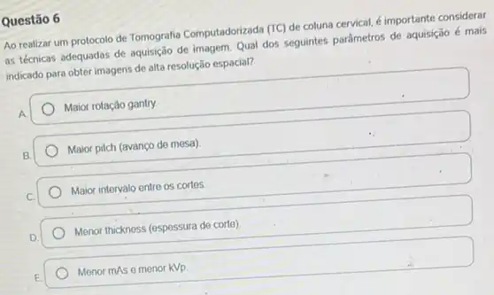 Questão 6
Ao realizar um protocolo de Tomografia Computadorizada
(TC)
de coluna cervical, é importante considerar
as técnicas adequadas de aquisição de imagem. Qual dos seguintes parâmetros de aquisição é mais
indicado para obter imagens de alta resolução espacial?
A
Maior rotação gantry.
Maior pitch (avanço de mesa)
Maior intervalo entre os cortes
Menor thickness (espessura de corte)
Menor mAs e menor KVp