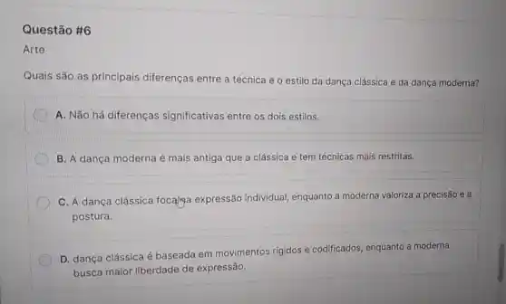 Questão #6
Arte
Quais são as principais diferenças entre a técnica e o estilo da dança clássica e da dança moderna?
A. Não há diferenças significativas entre os dois estilos.
B. A dança moderna é mais antiga que a clássica e tem técnicas mais restritas.
C. A dança clássica focalna expressão individual, enquanto a moderna valoriza a precisão e a
postura.
D. dança clássica é baseada em movimentos rígidos e codificados, enquanto a moderna
busca maior liberdade de expressão.