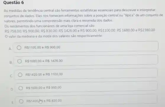 Questão 6
As medidas de tendência central são ferramentas estatisticas essenciais para descrever e interpretar
conjuntos de dados. Elas nos fornecem informações sobre a posição central ou "tipica" de um conjunto de
valores, permitindo uma compreensão mais clara e resumida dos dados.
Os rendimentos dos funcionános de uma loja comercial são:
RS758,00;RS900,00;RS 830,00;RS 1426,00 RS900,00;RS1100,00;RS 1680,00 e R 2380,00
valor da mediana e da moda dos salários são respectivamente.
A.
R 1100,00 e RS900,00
R 1680,00 e R 1426,00
RS1420,00 e R 1100,00
R 1000,00 e R 900,00
RS1400sqrt (h) e RS830,00