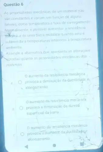 Questão 6
As propriedades mecânicas de um material não
sao constantes e variam em função de alguns
fatores,como temperatura e taxa de carregamento
Norphalmente, é possivel aumentar a resistência
meanica de uma barra metálica quando esta e
submetida a temperaturas inferiores à temperatura
ambiente.
Assinale a alternativa que apresenta as alteraçōes
sorretas quanto as propriedades mecânicas dos
materiais
aumento da resistència mecânica
provoca a diminuição da ductilidade e
alongamento
aumento da resistência mecanica
provoca a diminuição da dureza
superficial da barra
aumento da resistência mecânica
provoca o
aumento da ductilidadeg