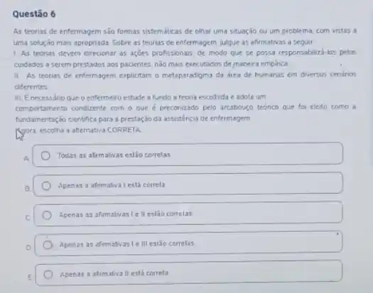 Questão 6
As teorias de enfermagem sao formas sistemáticas de olhar uma situação cu um problema, com vistas a
uma solução mais apropriada Sobre as teorias de enfermagem, jugue as afirmativas a seguir:
1. As teorias devem direcionar as acoes profissionars de modo que se possa responsabiliza-los pelos
cuidados a serem prestados aos pacientes, ndo mais executados de manera emplica
II As teorias de entermagem eplictam o metapardigma da drea de humanas em diversos cenarios
diferentes
III. Enecessário que o enfermeiro estude a fundo a teoria escolhida e adote um
comportamento conducente com o que é preconizado pelo arcabougo teorico que for eleito como a
fundamentação cientifica para a prestação da assisténcia de enfermagem
Ngora, escotha a alternativa CORRETA:
Todas as alimativas est3o corretas
Apenas a afirmativa I está correla
Apenas as afirmativasi ell estǎo correlas
Apenas as afrmativas 1e III estão correlas
Apenas a afirmativa II está correta