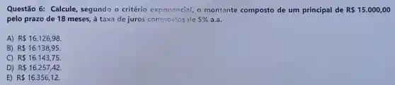 Questão 6:Calcule, segundo o critério exponencial, o montante composto de um principal de R 15.000,00
pelo prazo de 18 meses, à taxa de juros compostos de 5%  a.a.
A) R 16.126,98
B) R 16.138,95
C) R 16.143,75
D) R 16.257,42.
E) R 16.356,12.