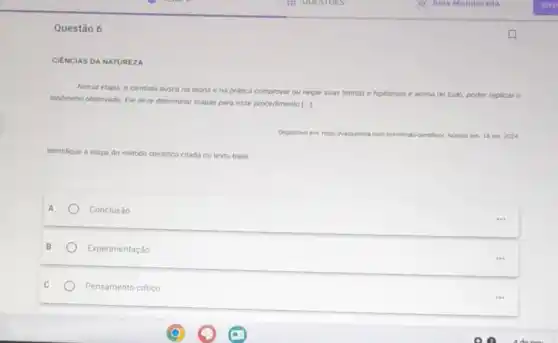 Questão 6
DA NATUREZA
Nessa etapa, o cientista busca na teoria e na pratica comproval ou negar suas t
teorias e hipoteses e acima de tudo, poder replicar o
fendmeno observado. Ele deve determinar etapas para esse procedimento [...]
com brimetodo	set 2024
Identifique a etapa do método cientilico citada no texto-base.
A
Conclusào
B
Experimentação
C
Pensamento critico