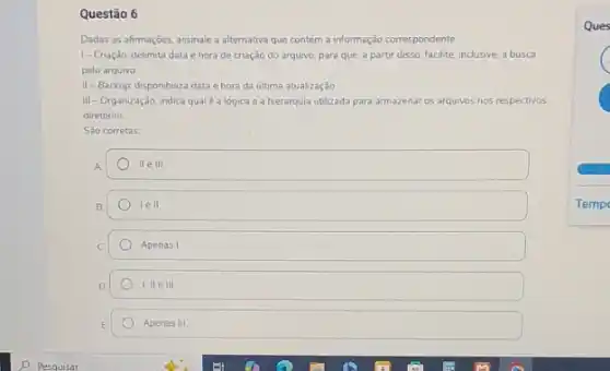 Questão 6
Dadas as afimações, assinale a alternativa que contém a informação correspondente:
1-Criação: delimita data e hora de criação do arquivo, para que, a partir disso, facilite, inclusive a busca
pelo arquivo
II-Backup: disponibiliza data e hora da ultima atualização
III-Organização: indica qual é a lógica e a hierarquia utilizada para armazenar os arquivos nos respectivos
diretórios
Sao corretas
A	IIe III
B	lell
C	Apenas I
D	I. IIe III
E	Apenas III
Ques
C