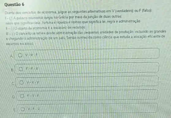 Questão 6
Diante dos concetos de economia, julgue as seguintes atternativas em V (verdadeiro)ou F (falso):
1-0 A palavra economia surgiuna Grécia por meio da junção de duas outras
akos que significa casa fortuna e riqueza e nomos que significa lei regra e administração
11-1) 0 objeto da economia é a escassez de recursos
III-() 0 conce to se refere desde administração cás pequenas unidades de produção, incluindo as grandes
e chegando a administração de um pais) Sando conhecida como ciencia que estuda a alocação eficiente de
recursos escassos
V-V-E
F-Fcdot V
v-v-v o
F-v-F
E v=F-2