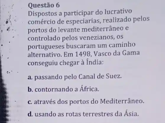 Questão 6
Dispostos a participar do lucrativo
comércio de realizado pelos
portos do levante mediterrâneo e
controlado pelos venezianos, os
portugueses buscaram um caminho
alternativo. Em 1498. Vasco da Gama
conseguiu chegar à India:
a. passando pelo Canal de Suez.
b. contornando a Africa.
c. através dos portos do Mediterrâneo.
d. usando as rotas terrestres da Ásia.