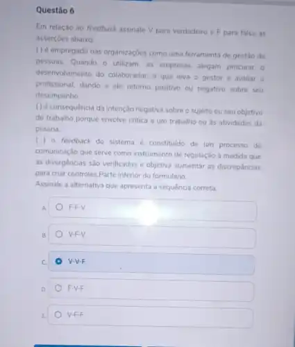 Questão 6
Em relação ao feedback assinale V para verdadeiro e F para falsa as
asserçōes abaixo:
( ) é empregado nas organizaçōes como uma ferramenta de gestão de
pessoas. Quando o utilizam, as empresas alegam procurar o
desenvolvimento do colaborador, o que leva o gestor a avaliar o
profissional, dando a ele retorno positivo ou negativo sobre seu
desempenho.
( ) é consequência da intenção negativa sobre o sujeito ou seu objetivo
de trabalho porque envolve critica a um trabalho ou as atividades da
pessoa.
()
feedback do sistema é constituido de um processo de
comunicação que serve como instrumento de regulação à medida que
as divergências são verificadas e objetiva aumentar as discrepâncias
para criar controles.Parte inferior do formulário.
Assinale a alternativa que apresenta a sequência correta.
A.
F-F-V.
B.
V-F-V.
C.
V-V-F.
D.
F-V-F.
E
V-F-F.