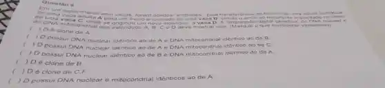 Questão 6
Em
experimento c
com vacas, foram obtidos embrioes", p ela tr ansfe rênc a do ucleo deu ma cé lula s oma tica
de	adulta A
para um óvulo anucle	de uma va ca B send o em briáo res ultar ite im plan itado no ut ero
do DNA mitocondrial dos
individuos A, B, C e D deve mostrar que:
(Marqu e o que c onsi dera r ver dade iro)
c
onde se	um novo individuo, a v aca D A "impre ssao digital g enét ca" do DNA nuc lear e
c
) D é clone de A.
c
) D possui DNA nuclear
idêntico ao de A e DNA mitocondrial idêntico ao de B
(
) D possui DNA n
nuclear idêntico ao de
A e DNA mitocondrial idêntico ao de C
( ) D possui DNA nu nuclear idêntico ao de Be
DNA mitocondrial idêntico ao de A.
( ) Dé clone de B.
) Dé clone de C.F
( ) D possui DNA nuclear e mitocondrial idênticos ao de A