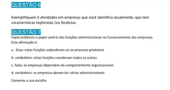 QUESTÃO 6
Exemplifiquem 5 atividades em empresas que você identifica atualmente, que tem
características tayloristas /ou fordistas.
QUESTÃO
Fayol evidencia o papel central das funções administrativas no funcionamento das empresas.
Esta afirmação é:
a. falsa: estas funções subordinam -se ao processo produtivo
b. verdadeiro: estas funções coordenam todas as outras
c. falsa: as empresas dependem do comportamento organizacional
d. verdadeira: as empresas devem ter vários administradores
Comente a sua escolha