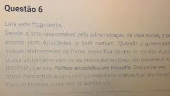 Questão 6
Leia este fragmento.
Sendo a arte responsável pela administração da vida social, a p
acordo com Aristoteles, o bem comum Quando o governant
independentem ente da forma especifica de que se revista, é jus
busda seu proprio bem ou de outros particulares, seu governo é m
FRODOH A. arissa Politica aristotélica em Filosofia . Disponivel em:
https Midescomplica.com br/d/vs/aula political -aristotelica/Acesso err
P ara Aristoteles, o objetivo da politica ena