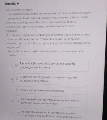 Questão 6
Leia os textos a seguir:
1- A importância da gestão de estoques no cenário empresarial e para
gerenciamento da cadeia de suprimentos como um todo se mostra
cada vez mais imprescindivel para a sobrevivência de uma
organização, seja ela de pequeno, médio ou grande porte.
PORQUE
II - Estoques mal geridos acabam por influenciar negativamente todos
os setores de uma empresa, resultando em diversos prejuizos.
aumento dos custos totais de operação e até mesmo na falência desta
organização.
Após analisar as asserções acima dispostas, assinale a alternativa
correta:
A primeira afirmação está correta e a segunda
proposição está incorreta.
A primeira afirmação está incorreta e a segunda
proposição está correta.
As duas proposições estão incorretas
As duas asserçoes são verdadeiras, porém, não se
justificam ou se complementam.
As duas afirmações estão corretas e a segunda
proposição é uma justificativa válida para a primeira.