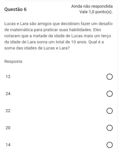 Questão 6
Lucas e Lara são amigos que decidiram fazer um desafio
de matemática para praticar suas habilidades. Eles
notaram que a metade da idade de Lucas mais um terço
da idade de Lara soma um total de 10 anos. Qual é a
soma das idades de Lucas e Lara?
Resposta
12
24
22
20
14
Ainda não respondida
Vale 1,0 ponto(s)