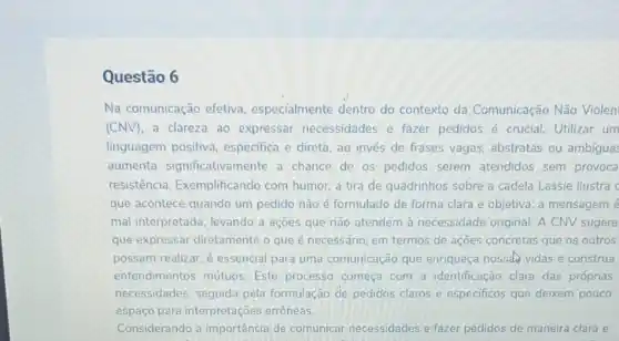 Questão 6
Na comunicação efetiva especialmente dentro do contexto da Comunicação Não Violen
(CNV), a clareza ao expressar necessidades e fazer pedidos é crucial. Utilizar um
linguagem positiva especifica e direta, ao invés de frases vagas abstratas ou ambigua:
aumenta significativamente a chance de os pedidos serem atendidos sem provoca
resistência Exemplificando com humor, a tira de quadrinhos sobre a cadela Lassie ilustra c
que acontece quando um pedido não é formulado de forma clara e objetiva: a mensagem é
mal interpretada, levando a açōes que nào atendem à necessidade original. A CNV sugere
que expressar diretamente o que é necessário em termos de ações concretas que os outros
possam realizar. é essencial para uma comunicação que enriqueça nossal vidas e construa
entendimentos mútuos Este processo começa com a identificação clara das próprias
necessidades, seguida pela formulação de pedidos claros e especificos que deixem pouco
espaço para interpretações errôneas.
Considerando a importância de comunicar necessidades e fazer pedidos de maneira clara e