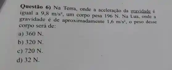 Questão 6)Na Terra , onde a aceleração da gravidade é
igual a 9,8m/s^2
, um corpo pesa 196 N . Na Lua , onde a
gravidade é de aproximadamente 1,6m/s^2 , o peso desse
corpo será de:
a) 360 N.
b) 320 N.
c) 720 N.
d) 32 N.