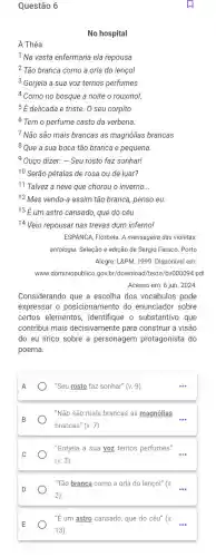 Questão 6
No hospital
A Théa
1 Na vasta enfermaria ela repousa
2 Tão branca como a orla do lençol
3 Gorjeia a sua voz ternos perfumes
4 Como no bosque à noite o rouxinol.
5 É delicada e triste. 0 seu corpito
6 Tem o perfume casto da verbena.
7 Não são mais brancas as magnólias brancas
8 Que a sua boca tão branca e pequena.
9 Ouço dizer: - Seu rosto faz sonhar!
10 Serão pétalas de rosa ou de luar?
11 Talvez a neve que chorou o inverno.
__
Acesso em: 6 jun. 2024
Considerando que a escolha dos vocábulos pode
expressar o posicionamento do enunciador sobre
certos elementos , identifique o substantivo que
contribui mais decisivamente para construir a visão
do eu lírico sobre a personagem protagonista do
poema.
A
"Seu rosto faz sonhar" (v.9)
B
"Não são mais brancas as magnólias
brancas" (v.7)
__
"Gorjeia a sua yoz ternos perfumes"
(v.3)
D
"Tão branca como a orla do lençol" (v
(2)
__
''E' um astro cansado, que do céu" (v.
13)