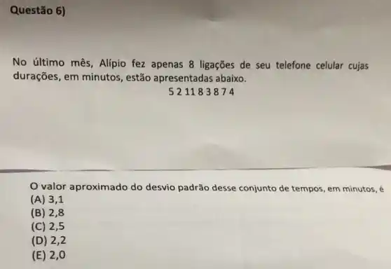 Questão 6)
No último mês , Alipio fez apenas 8 ligações de seu telefone celular cujas
durações, em minutos , estão apresentadas abaixo.
521183874
valor aproximado do desvio padrão desse conjunto de tempos, em minutos, é
(A) 3 , 1
(B) 2,8
(C) 2 , 5
(D) 2
(E) 2 , 0