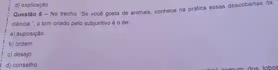 Questão 6-No trecho "Se você gosta de animais conhece na prática essas descobertas da
ciência .". o tom criado pelo subjuntivo éo de:
a)suposição
b)ordem
C)desejo
d)conselho
d)explicação