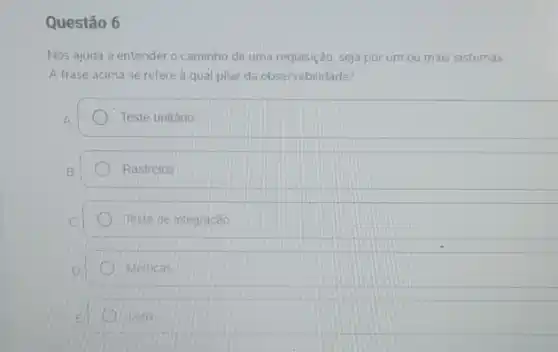 Questão 6
Nos ajuda a entender o caminho de uma requisição, seja por um ou mais sistemas
A frase acima se refere à qual pilar da observabilidade?
A	Teste unitário
B	Rastreios
C	Teste de integracao
D	Métricas
E	Logs