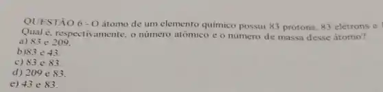 QUESTÃO 6-O átomo de um elemento químico possui 83 prótons, 83 elétrons e
Qual e. respectivamente, o número atômico e o número de massa desse átomo?
a) 83e209
b 83e43
c) 83e83
d) 209e83
e) 43e83