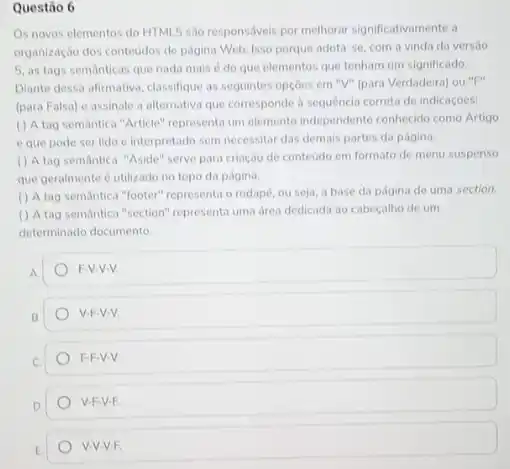 Questão 6
Os noves elementos do HTML5 sao responsáveis por melhorar significativamente a
organização dos conteudos de pagina Web. Isso porque adota-se, com a vinda da versào
5. as tags semanticas que nada mais é do que elementos que tenham um significado.
Diante dessa afirmativa, classifique as seguintes opçóes em "V" (para Verdadeira) ou "F"
(para Falsa) e assinale a alternativa que corresponde h sequencia correta de indicaçóes:
( ) A tag semantica "Article" representa um elemento independente conhecido como Artigo
e que pode ser lido e interpretado sem necessitar das demais partes da página.
( ) A tag semantic "Aside" serve para criação de conteudo em formato de menu suspenso
que geralmente é utilizado no topo da página.
( ) A tag semantica "footer" representa o rodapé ou seja, a base da página de uma section.
() A tag semantica "section"representa uma drea dedicada ao cabeçalho de um
determinado documento.
A.
F-V-V-V.
B
V.F-V-V
F-F-V-V
V-F-V-F.
V-V-V.F