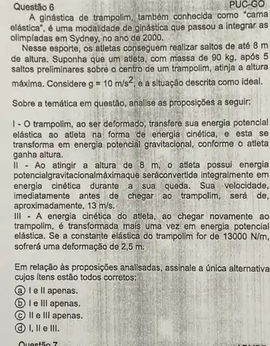 Questão 6
PUC-GO
A ginástica de trampolim também conhecida como "cama
elástica", é uma modalidade de ginástica que passou a integrár as
olimpíadas em Sydney, no ano de 2000
Nesse esporte, os atletas conseguem realizar saltos de até 8 m
de altura. Suponha que um atleta, com massa de 90 kg, após 5
saltos preliminares sobre o centro de um trampolim , atinja a altura
máxima. Considere g=10m/s^2 e a situação descrita como ideal.
Sobre a temática em questão, analise as proposições a seguir:
1- O trampolim, ao ser deformado, transfere sua energia potencial
elástica ao atleta na forma de energia cinética e esta se
transforma em energia potencial gravitacional conforme o atleta
ganha altura.
II-Ao	a altura de 8 m. o atleta possui energia
potencialgravitacionalmáximaque seráconvertida integralmente em
energia cinética durante a sua queda. Sua velocidade,
imediatamente antes de chegar ao trampolim, será de,
aproximadamente, 13m/s
III - A energia cinética do attleta, ao chegar novamente , ao
trampolim, é transformada mais uma vez em energia potencial
elástica. Se a constante elástica, do trampolim for de 13000N/m
sofrerá uma deformação de 2,5 m.
Em relação às proposições analisadas, assinale a única alternativa
cujos itens estão todos corretos:
A I e II apenas.
B le 111 apenas.
C II e III apenas.
D I, II e III.
Questão 7