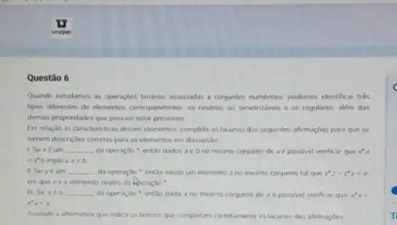 Questão 6
Quando estudamos as operaçōes binárias associadas a conjuntos numéricos, podemos identificar trés
tipos diferentes de elementos correspondentes os neutros, os simetrizáveis e os regulares, além das
demais propriedades que possam estar presentes.
Em relação às caracteristicas desses elementos, complete as lacunas das seguintes afirmaçōes para que se
tornem descriçoes corretas para os elementos em discussão:
1. Sexéum __ da operação ", então dados ae bno mesmo conjunto de xé possivel verificar que x'a
=x^ast b implica a=b.
II. Se yé um __ da operação ", então existe um elemento zno mesmo conjunto tal que y'z=z'y=e
em que eéo elemento neutro da keperação
III. Se aéo __ da operação ", entǎo dado x no mesmo conjunto de aé possivel verificar que a^ast x=
x^2a=x
Assinale a alternativa que indica os termos que completam corretamente as lacunas das afirmaçōes:
c