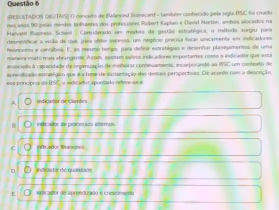 Questão 6
(RESULTADOS DIGITAIS) 0 conceito de Balanced Scorecard - também conhecido pela sigla BSC foi criado
nos anos 90 pelas mentes brilhantes dos professores Robert Kaplan e David Norton, ambos alocados na
Harvard Business School Considerado um modelo de gestão estratégica, o método surgiu para
desmistificar a visão de que, para obter sucesso um negócio precisa focar unicamente em indicadores
financeiros e contábeis. E ao mesmo tempo, para definir estratégias e desenhar planejamentos de uma
maneira muito mais abrangente. Assim, existem outros indicadores importantes como o indicador que está
associado à capacidade da organização de melhorar continuamente, incorporando ao BSC um contexto de
aprendizado estratégico que a base de sustentação das demais perspectivas. De acordo com a descrição.
eos principios do BSC o indicador apontado refere -se a;
Indicador de clientes
inficador de processos internos.
indicador financeiro.
indicador de qualidade
indicador de aprendizado e crescimento