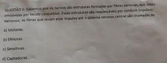 QUESTÃO 6:Sabemos que os nervos são estruturas formadas por fibras nervosas que estão
envolvidas por tecido conjuntivo . Essas estruturas são responsáveis por conduzir impulsos
nervosos. As fibras que levam esse impulso até o sistema nervoso central são chamadas de:
a) Motoras.
b) Efetoras.
c) Sensitivas.
d) Captadoras.