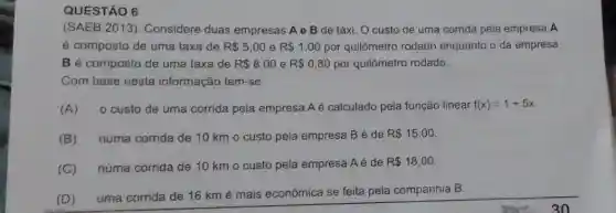 QUESTÃO 6
(SAEB 2013). Considere duas empresas Ae B de táxi. O custo de uma corrida pela empresa A
é composto de uma taxa de R 5,00 e R 1,00 por quilômetro rodado enquanto o da empresa
B é composto de uma taxa de R 8,00 e R 0,80 por quilômetro rodado.
Com base nesta informação tem-se:
(A) 0 custo de uma corrida pela empresa A é calculado pela função linear f(x)=1+5x
(B) numa corrida de 10 km o custo pela empresa Bé de
R 15,00
(C) numa corrida de 10 km o custo pela empresa Aé de
R 18,00
(D) uma corrida de 16 km é mais econômica se feita pela companhia B.