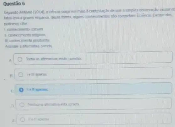 Questão 6
Segundo Antonio (2014)a ciencia surge em meio a contestação de que a simples observação causal do
fatos leva a graves enganos, dessa forma, alguns conhecimentos não competem a ciencial Dentre eles,
podemos citar
1. conhecimento comum
II. conhecimento religioso
III. conhecimento positivista
Assinale a aitemativa correta
A	Todas as afirmativas estão corretas
B	I e III apenas
C. A lell aperias.
D
Nenhuma afirmativa esta conreta
E	apenas