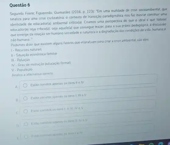 Questão 6
Segundo Freire: Figueiredo Guimarāes (2016, p. 123)"Em uma realidade de crise socioambiental, que
sinaliza para uma crise civilizatória, o contexto de transição paradigmática nos faz buscar construir uma
identidade de educador(a)ambiental critico(a). Criamos uma perspectiva de que o ideal é que todo(a)
educador(a) seja critico(a)seja aquele(a) que consegue trazer, para a sua práxis pedagógica, a discussão
que emerge da relação ser humano sociedade e natureza e a degradação das condições de vida humana e
não humana."
Podemos dizer que existem alguns fatores que interatuam para criar a crise ambiental, são eles.
1- Recursos naturais
II - Situação econômica familiar
III - Poluição
IV - Grau de instrução (educação formal)
V. População
Analise a alternativa correta.
A
Estão corretos apenas os itens II e IV
Estão corretos apenas os itens I. III eV
Estào correlos os itens
Estao corretos apenas os itens II IV eV
Estao corretos apenas os itens lelv