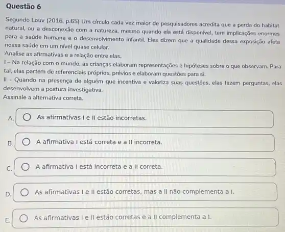 Questão 6
Segundo Louv (2016, p.65)Um cfrculo cada vez maior de pesquisadores acredita que a perda do habitat
natural, ou a desconexão com a natureza, mesmo quando ela está disponivel tem implicações enormes
para a saúde humana e o desenvolvimento infantil Eles dizem que a qualidade dessa exposição afeta
nossa saúde em um nivel quase celular.
Analise as afirmativas e a relação entre elas.
......................................................................o mundo, as crianças elaboram representações e hipóteses sobre o que observam. Para
tal, elas partem de referenciais próprios, prévios e elaboram questões para si.
II - Quando na presença de alguém que incentiva e valoriza suas questões elas fazem perguntas, elas
desenvolvem a postura investigativa.
Assinale a alternativa correta.
As afirmativas I e II estão incorretas.
A afirmativa I está correta e a II incorreta.
A afirmativa I está incorreta e a II correta.
As afirmativas I e II estão corretas, mas a II não complementa a I.
As afirmativas I e II estão corretas e a II complementa a I.