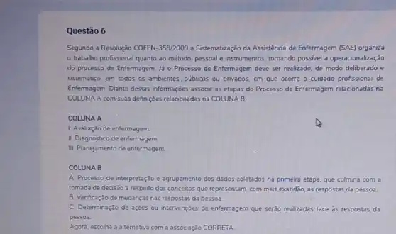 Questão 6
Segundo a Resolução COFEN -358/2009 a Sistematização da Assisténcia de Enfermagem (SAE)organiza
trabalho profissional quanto ao método, pessoal e instrumentos, tomando possivel a operacionalização
do processo de Enfermagem Já 0 Processo de Enfermagem deve ser realizado de modo deliberado e
sistemático, em todos os ambientes, publicos ou privados em que ocorre o cuidado profissional de
Enfermagem. Diante destas informações associe as etapas do Processo de Enfermagem relacionadas na
COLUNA A com suas definççes relacionadas na COLUNA B.
COLUNA A
L. Avaliação de enfermagem.
II. Diagnóstico de enfermagem
III. Planejamento de enfermagem.
COLUNA B
A. Processo de interpretação e agrupamento dos dados coletados na primeira etapa que culmina com a
tomada de decisão a respeito dos conceitos que representam, com mais exatidão as respostas da pessoa.
B. Verificação de mudanças nas respostas da pessoa.
C. Determinação de ações ou intervenções de enfermagem que serào realizadas face as respostas da
pessoa.
Agora, escolha a alternativa com a associação CORRETA