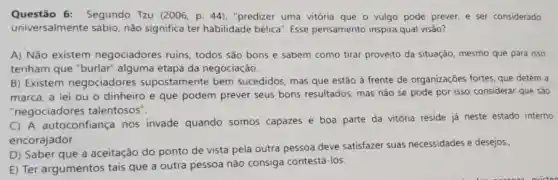 Questão 6:Segundo Tzu (2006, p 44), "predizer uma vitória que o vulgo pode prever, e ser considerado
universalmente sábio não significa ter habilidade bélica". Esse pensamento inspira qual visāo?
A) Não existem negociadores ruins todos são bons e sabem como tirar proveito da situação mesmo que para isso
tenham que "burlar alguma etapa da negociação.
B) Existem negociadores supostamente bem sucedidos, mas que estão à frente de organizações fortes, que detém a
marca, a lei ou o dinheiro e que podem prever seus bons resultados, mas não se pode por isso considerar que são
"negociadores talentosos".
C) A autoconfiança nos invade quando somos capazes e boa parte da vitória reside já neste estado interno
encorajador.
D) Saber que a aceitação do ponto de vista pela outra pessoa deve satisfazer suas necessidades e desejos.
E) Ter argumentos tais que a outra pessoa não consiga contestá-los.