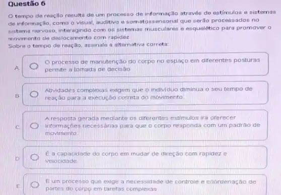 Questão 6
tempo de reação resulta de um processo de informação através de estímulos e sistemas
de informação, como o visual, auditivo e somatos sensorial que serão processados no
sistema nervoso, interagindo com os sistemas musculares e esquelético para promover o
movimento de deslocamento com rapidez
Sobre o tempo de reação, assinale a alternativa correta
Oprocesso de manutenção do corpo no espaço em diferentes posturas
A	permite a tomada de decisao
Atividades complexas exgem que o individuo diminua o seu tempo de
B	reação para a execução correta do movimento
Aresposta gerada mediante os diferentes estimulos ira orerecer
C	informaçóes necessárias para que o corpo responda com um padrâo de
movimento
el a capacidade do corpo em mudar de direçáo corn rapidez e
D	velocidade
E
partes do corpo em tarefas complexas
Eum processo que exige a necessidade de controle e coordenação de