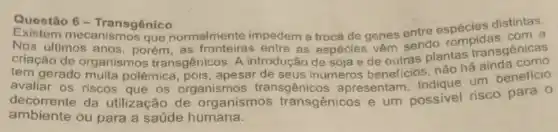 Questão 6-Transgênico Questão 6-Transgênico distintas.
Existem mecanismos que normalmente impedem a troca de genes entre espécies a
criação de organismos transgênicos. A introdução de soja e de outras plantas transgênicas
tem gerado muita polêmica pois, apesar de seus inúmeros beneficios, não há
avaliar os riscos que os organismos transgênicos apresentam. Indique um beneficio
decorrente da utilização de organismos transgênicos e um possivel risco para 0
ambiente ou para a saúde humana.